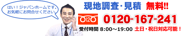 現地調査・見積　無料!!  0120-167-241　土日祝日対応可能！　はい！ジャパンホームです。お気軽にお問い合わせください