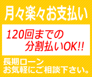 月々楽々お支払い120回までの分割払いOK長期ローンお気軽にご相談ください。